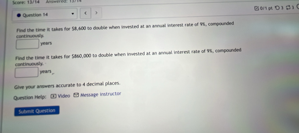 Score: 13/14 Answered: 13/14 
Question 14 < > 0/1 pt つ3 3 
Find the time it takes for $8,600 to double when invested at an annual interest rate of 9%, compounded 
continuously.
□ years
Find the time it takes for $860,000 to double when invested at an annual interest rate of 9%, compounded 
continuously.
□ years
Give your answers accurate to 4 decimal places. 
Question Help: - Video - Message instructor 
Submit Question