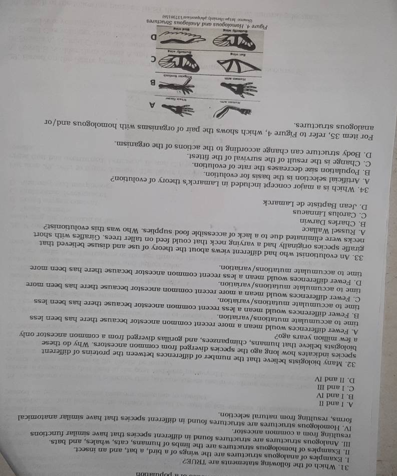 Which of the following statements are TRUE?
I. Examples of analogous structures are the wings of a bird, a bat, and an insect.
II. Examples of homologous structures are the limbs of humans, cats, whales, and bats.
III. Analogous structures are structures found in different species that have similar functions
resulting from a common ancestor.
IV. Homologous structures are structures found in different species that have similar anatomical
forms, resulting from natural selection.
A. I and II
B. I and IV
C. I and III
D. II and IV
32. Many biologists believe that the number of differences between the proteins of different
species indicates how long ago the species diverged from common ancestors. Why do these
biologists believe that humans, chimpanzees, and gorillas diverged from a common ancestor only
a few million years ago?
A. Fewer differences would mean a more recent common ancestor because there has been less
time to accumulate mutations/variation.
B. Fewer differences would mean a less recent common ancestor because there has been less
time to accumulate mutations/variation.
C. Fewer differences would mean a more recent common ancestor because there has been more
time to accumulate mutations/variation.
D. Fewer differences would mean a less recent common ancestor because there has been more
time to accumulate mutations/variation.
33. An evolutionist who had different views about the theory of use and disuse believed that
giraffe species originally had a varying neck that could feed on taller trees. Giraffes with short
necks were eliminated due to a lack of accessible food supplies. Who was this evolutionist?
A. Russel Wallace
B. Charles Darwin
C. Carolus Linnaeus
D. Jean Baptiste de Lamarck
34. Which is a major concept included in Lamarck’s theory of evolution?
A. Artificial selection is the basis for evolution.
B. Population size decreases the rate of evolution.
C. Change is the result of the survival of the fittest.
D. Body structure can change according to the actions of the organism.
For item 35, refer to Figure 4, which shows the pair of organisms with homologous and/or
analogous structures.