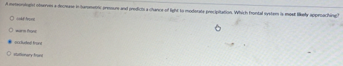 A meteorologist observes a decrease in barometric pressure and predicts a chance of light to moderate precipitation. Which frontal system is most likely approaching?
cold front
warm front
occluded front
Mattionary fromt