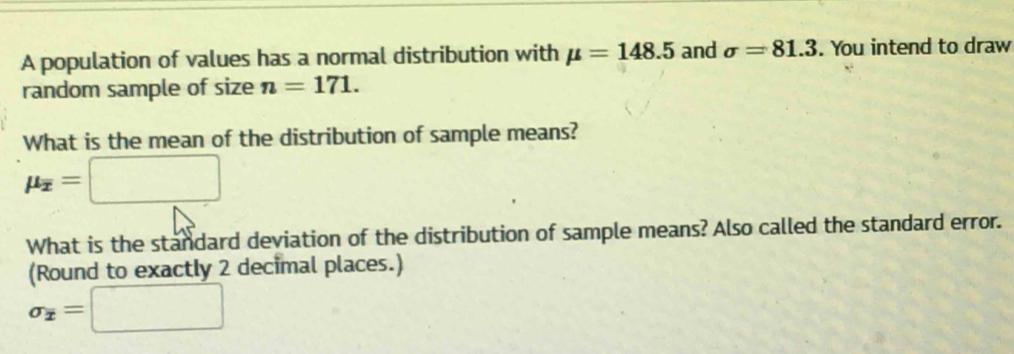 A population of values has a normal distribution with mu =148.5 and sigma =81.3. You intend to draw 
random sample of size n=171. 
What is the mean of the distribution of sample means?
mu _overline x=□
What is the standard deviation of the distribution of sample means? Also called the standard error. 
(Round to exactly 2 decimal places.)
sigma _x=□