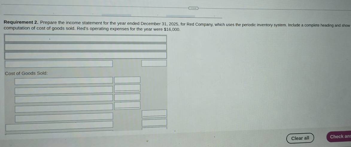 Requirement 2. Prepare the income statement for the year ended December 31, 2025, for Red Company, which uses the periodic inventory system. Include a complete heading and show 
computation of cost of goods sold. Red's operating expenses for the year were $16,000. 
Cost of Goods Sold: 
Clear all Check an