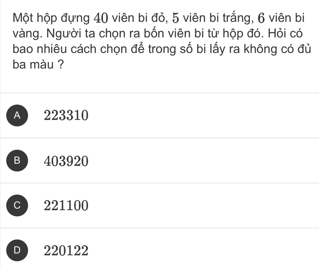 Một hộp đựng 40 viên bi đỏ, 5 viên bi trắng, 6 viên bi
vàng. Người ta chọn ra bốn viên bi từ hộp đó. Hỏi có
bao nhiêu cách chọn để trong số bi lấy ra không có đủ
ba màu ?
A 223310
B  403920
C 221100
D 220122