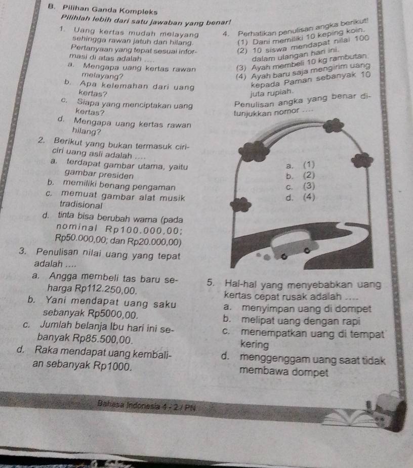 Pilihan Ganda Kompleks
Pilihlah lebih dari satu jawaban yang benar!
1. Uang kertas mudah melayang 4. Perhatikan penulisan angka berikut!
sehingga rawan jatuh dan hilang. (1) Dani memiliki 10 keping koin.
Pertanyaan yang tepat sesuai infor- (2) 10 siswa mendapat nilai 100
masi di atas adalah
dalam ulangan hari ini.
a. Mengapa uang kertas rawan (3) Ayah membeli 10 kg rambutan
melayang?
(4) Ayah baru saja mengirim uang
b. Apa kelemahan dari uang
kepada Paman sebanyak 10
kertas? juta rupiah.
c. Siapa yang menciptakan uang Penulisan angka yang benar di-
kertas? nomor ....
d. Mengapa uang kertas rawan
hilang?
2. Berikut yang bukan termasuk ciri-
ciri uang asli adalah ….
a. terdapat gambar utama, yaitu
gambar presiden
b. memiliki benang pengaman
c. memuat gambar alat musik
tradisional
d. tinta bisa berubah wama (pada
nominal Rp100.000,00;
Rp50.000,00; dan Rp20.000,00)
3. Penulisan nilai uang yang tepat
adalah ....
a. Angga membeli tas baru se- 5. Hal-hal yang menyebabkan uang
harga Rp112.250,00.
kertas cepat rusak adalah ....
b. Yani mendapat uang saku a. menyimpan uang di dompet
sebanyak Rp5000,00. b. melipat uang dengan rapi
c. Jumlah belanja Ibu hari ini se- c. menempatkan uang di tempat
banyak Rp85.500,00. kering
d. Raka mendapat uang kembali- d. menggenggam uang saat tidak
an sebanyak Rp1000. membawa dompet
Bahasa Indonesia 4 - 2 / PN