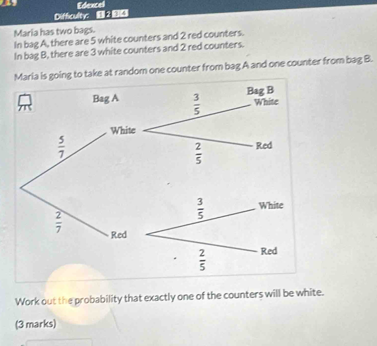 Edexcel
Difficulty: ■ 2 
Maria has two bags.
In bag A, there are 5 white counters and 2 red counters.
In bag B, there are 3 white counters and 2 red counters.
oing to take at random one counter from bag A and one counter from bag B.
Work out the probability that exactly one of the counters will be white.
(3 marks)