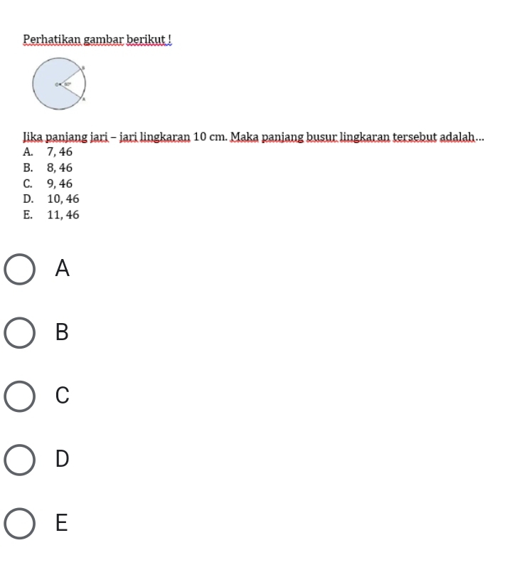 Perhatikan gambar berikut !
Jika panjang jari - jari lingkaran 10 cm. Maka panjang busur lingkaran tersebut adalah...
A. 7, 46
B. 8, 46
C. 9, 46
D. 10, 46
E. 11, 46
A
B
C
D
E