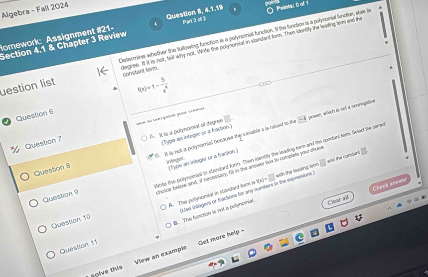 Algebra - Fall 2024
points
Homework: Assignment #21- Question 8, 4.1.19 , Points: 0 of 1
Determine whether the following function is a polynomial function. If the function is a polynomial function, state it
Section 4.1 & Chapter 3 Review Part 2 of 2
uestion list degree. If it is not, tell why not. Write the polynomial in standard form. Then identify the leading term and the
constant term.
f(x)=1- 5/x^4 
Question 6
Dua su cutpisão youl cuiuó.
B. It is not a polynomial because the variable x is raised to the -4 power, which is not a nonnegative
A. It is a polynomial of degree
Question 7
Question 8 (Type an integer or a fraction.)
Write the polynomial in standard form. Then identify the leading term and the constant term. Select the corre
(Type an integer or a fraction.)
integer.
choice below and, if necessary, fill in the answer box to complete your choice
A. The polynomial in standard form is f(x)=□ with the leading term □ and the constant □. 
Use integers or fractions for any numbers in the expressions.
Clear all Check answer
Question 9
B. The function is not a polynomial.
Question 10
Question 11
solve this View an example Get more help -