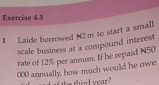 Laide borrowed N2m to start a small 
scale business at a compound interest 
rate of 12% per annum. If he repaid N50
000 annually, how much would he owe 
h t ird v ear?