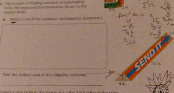 tes bought a sipping container at a packaging 
sture. She measured the dimensions shown to the 
reeincest emisths Bin 2 in
Sketch a net of the container, and label the dimensions. 
kyt

15 in. 
Find the surface area of the shipping container 
_
4 in. 
s h e i th e s h a ne of a cu b e F a e d g e of h