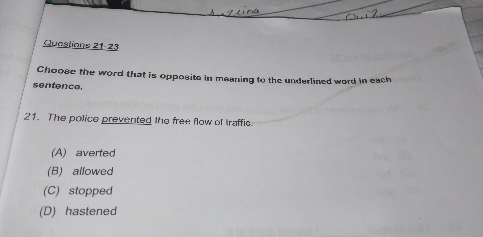 Choose the word that is opposite in meaning to the underlined word in each
sentence.
21. The police prevented the free flow of traffic.
(A) averted
(B) allowed
(C) stopped
(D) hastened