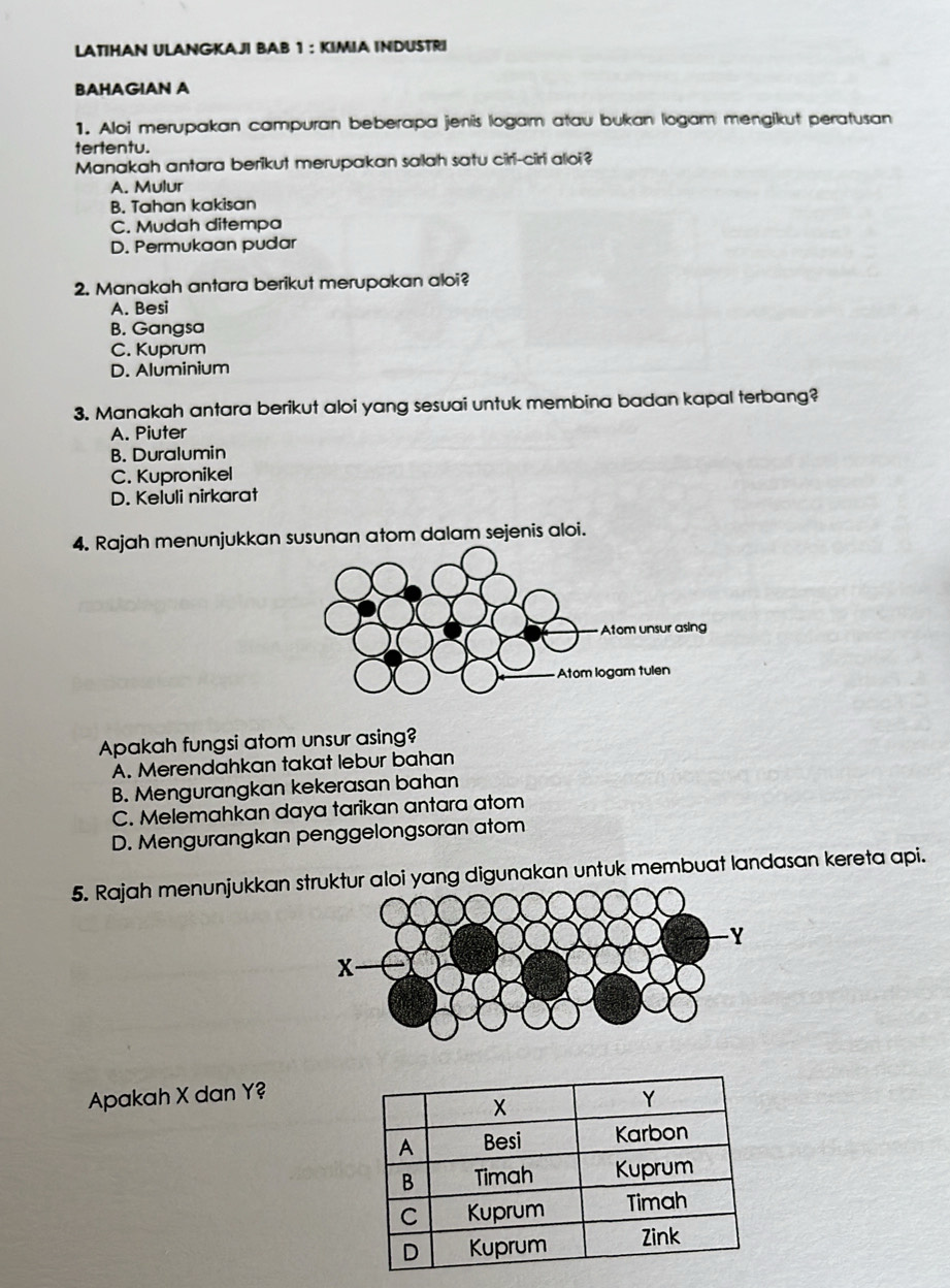 LATIHAN ULANGKAJI BAB 1 : KIMIA INDUSTRI
BAHAGIAN A
1. Aloi merupakan campuran beberapa jenis logam atau bukan logam mengikut peratusan
tertentu.
Manakah antara berikut merupakan salah satu ciri-ciri aloi?
A. Mulur
B. Tahan kakisan
C. Mudah ditempa
D. Permukaan pudar
2. Manakah antara berikut merupakan aloi?
A. Besi
B. Gangsa
C. Kuprum
D. Aluminium
3. Manakah antara berikut aloi yang sesuai untuk membina badan kapal terbang?
A. Piuter
B. Duralumin
C. Kupronikel
D. Keluli nirkarat
4. Rajah menunjukkan susunan atom dalam sejenis aloi.
Apakah fungsi atom unsur asing?
A. Merendahkan takat lebur bahan
B. Mengurangkan kekerasan bahan
C. Melemahkan daya tarikan antara atom
D. Mengurangkan penggelongsoran atom
5. Rajah menunjukkanoi yang digunakan untuk membuat landasan kereta api.
Apakah X dan Y?