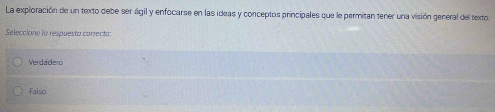 La exploración de un texto debe ser ágil y enfocarse en las ideas y conceptos principales que le permitan tener una visión general del texto.
Seleccione la respuesta correcta:
Verdadero
Falso