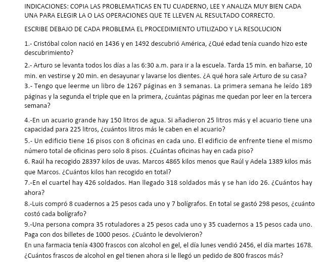 INDICACIONES: COPIA LAS PROBLEMATICAS EN TU CUADERNO, LEE Y ANALIZA MUY BIEN CADA
UNA PARA ELEGIR LA O LAS OPERACIÓNES QUE TE LLEVEN AL RESULTADO CORRECTO
ESCRIBE DEBAJO DE CADA PROBLEMA EL PROCEDIMIENTO UTILIZADO Y LA RESOLUCION
1.- Cristóbal colon nació en 1436 y en 1492 descubrió América, ¿Qué edad tenía cuando hizo este
descubrimiento?
2.- Arturo se levanta todos los días a las 6:30 a.m. para ir a la escuela. Tarda 15 min. en bañarse, 10
min. en vestirse y 20 min. en desayunar y lavarse los dientes. ¿A qué hora sale Arturo de su casa?
3.- Tengo que leerme un libro de 1267 páginas en 3 semanas. La primera semana he leído 189
páginas y la segunda el triple que en la primera, ¿cuántas páginas me quedan por leer en la tercera
semana?
4.-En un acuario grande hay 150 litros de agua. Si añadieron 25 litros más y el acuario tiene una
capacidad para 225 litros, ¿cuántos litros más le caben en el acuario?
5.- Un edificio tiene 16 pisos con 8 oficinas en cada uno. El edificio de enfrente tiene el mismo
número total de oficinas pero solo 8 pisos. ¿Cuántas oficinas hay en cada piso?
6. Raúl ha recogido 28397 kilos de uvas. Marcos 4865 kilos menos que Raúl y Adela 1389 kilos más
que Marcos. ¿Cuántos kilos han recogido en total?
7.-En el cuartel hay 426 soldados. Han llegado 318 soldados más y se han ido 26. ¿Cuántos hay
ahora?
8.-Luis compró 8 cuadernos a 25 pesos cada uno y 7 bolígrafos. En total se gastó 298 pesos, ¿cuánto
costó cada bolígrafo?
9.-Una persona compra 35 rotuladores a 25 pesos cada uno y 35 cuadernos a 15 pesos cada uno.
Paga con dos billetes de 1000 pesos. ¿Cuánto le devolvieron?
En una farmacia tenía 4300 frascos con alcohol en gel, el día lunes vendió 2456, el día martes 1678.
¿Cuántos frascos de alcohol en gel tienen ahora si le llegó un pedido de 800 frascos más?