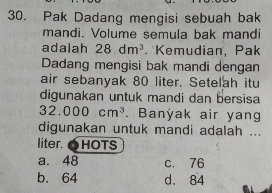 Pak Dadang mengisi sebuah bak
mandi. Volume semula bak mandi
adalah 28dm^3. Kemudian, Pak
Dadang mengisi bak mandi dengan
air sebanyak 80 liter. Setelah itu
digunakan untuk mandi dan bersisa
32.000cm^3. Banyak air yang
digunakan untuk mandi adalah ...
liter. OHOTS
a. 48 c. 76
b. 64 d. 84