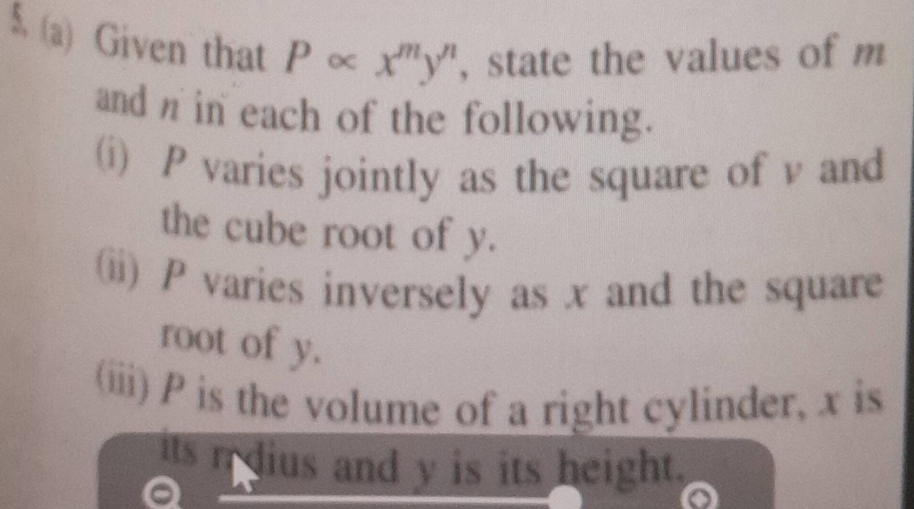 5 (a) Given that P∝ x^my^n , state the values of m
and n in each of the following. 
(i) P varies jointly as the square of v and 
the cube root of y. 
(ii) P varies inversely as x and the square 
root of y. 
(iii) P is the volume of a right cylinder, x is 
its n dius and y is its height.