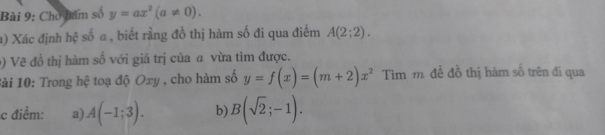 Cho hàm số y=ax^2(a!= 0). 
a) Xác định hệ số a , biết rằng đồ thị hàm số đi qua điểm A(2;2). 
() Vẽ đồ thị hàm số với giá trị của a vừa tìm được. 
Bài 10: Trong hệ toạ độ Oxy , cho hàm số y=f(x)=(m+2)x^2 Tìm mô để đồ thị hàm số trên đí qua 
c điểm: a) A(-1;3). 
b) B(sqrt(2);-1).