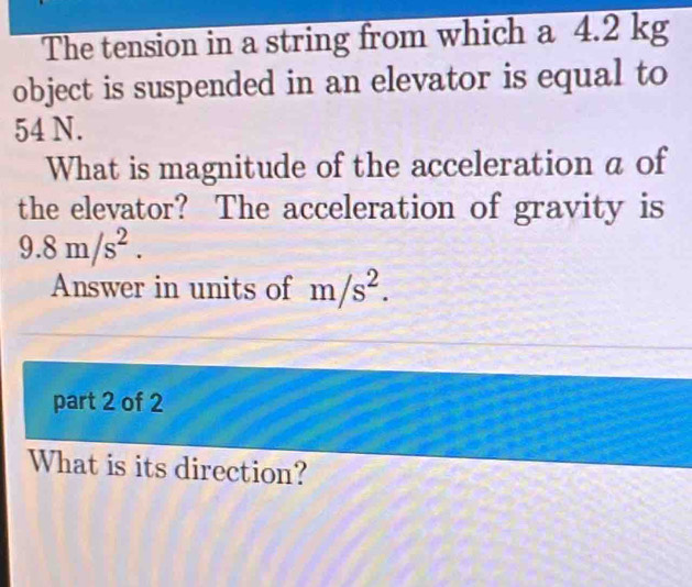 The tension in a string from which a 4.2 kg
object is suspended in an elevator is equal to
54 N. 
What is magnitude of the acceleration a of 
the elevator? The acceleration of gravity is
9.8m/s^2. 
Answer in units of m/s^2. 
part 2 of 2 
What is its direction?