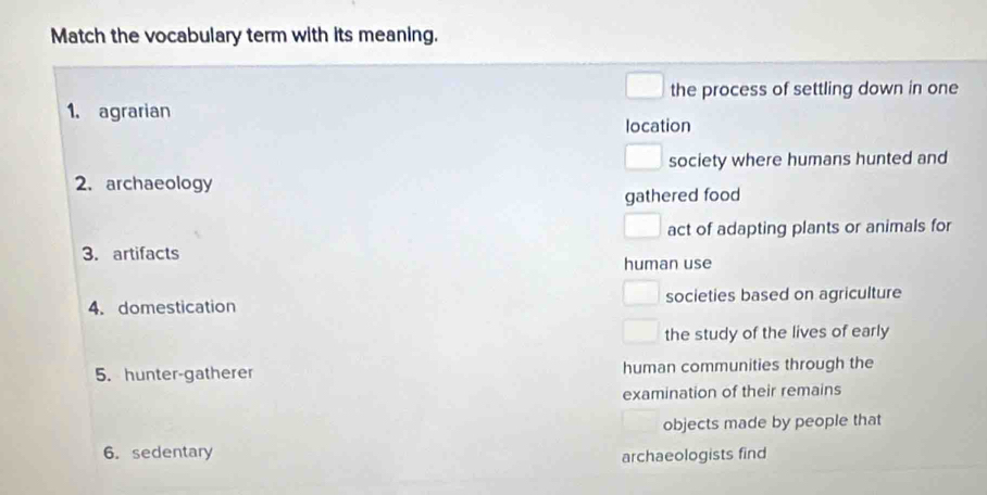 Match the vocabulary term with its meaning. 
the process of settling down in one 
1. agrarian location 
society where humans hunted and 
2. archaeology 
gathered food 
act of adapting plants or animals for 
3. artifacts human use 
4. domestication societies based on agriculture 
the study of the lives of early 
5. hunter-gatherer human communities through the 
examination of their remains 
objects made by people that 
6. sedentary 
archaeologists find