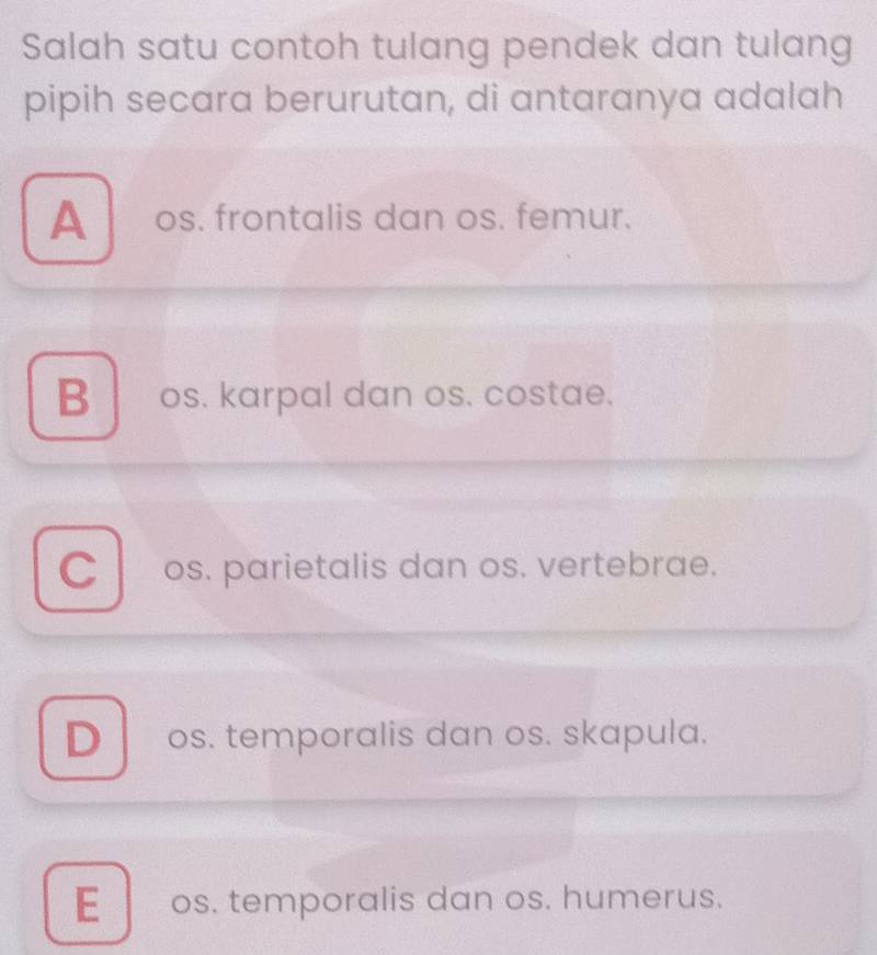 Salah satu contoh tulang pendek dan tulang
pipih secara berurutan, di antaranya adalah
A os. frontalis dan os. femur.
B os. karpal dan os. costae.
C os. parietalis dan os. vertebrae.
Dos. temporalis dan os. skapula.
E os. temporalis dan os. humerus.