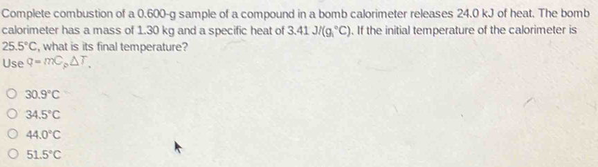 Complete combustion of a 0.600-g sample of a compound in a bomb calorimeter releases 24.0 kJ of heat. The bomb
calorimeter has a mass of 1.30 kg and a specific heat of 3.41J/(g_1^((circ)C). If the initial temperature of the calorimeter is
25.5^circ)C , what is its final temperature?
Use q=mC_p△ T_.
30.9°C
34.5°C
44.0°C
51.5°C