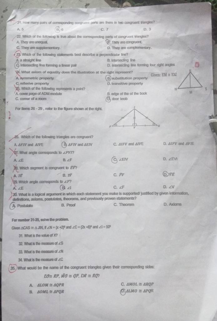 How many-pairs of corresponding congruent parts are there in two congruent triangles?
A. 5 B.6 C. 7 D. 3
22. Which of the following is true about the corresponding parts of congruent triangles?
A. They are unequal. B. They are congruent.
C. They are supplementary. D. They are complementary.
23. Which of the following statements best describe a perpendicular line?
A. a straight line B. intersecting line
C intersecting line forming a linear pair D. intersecting line forming four right angles
'24. What axiom of equality does the illustration at the right represent? Given: EM≌ EM
A. symmetric property B.substitution property
C. reflexive property D. transitive property
25. Which of the following represents a point?
A. cover page of ADM module B. edge of the of the book
C. comer of a room D door knob
For Items 26-29 , refer to the figure shown at the right .
26. Which of the following triangles are congruent?
A. ΔFTV and AIVE θ ΔFIV and ΔE C. △ IFV and △ IVE D. △ IFV and △ VIE
27. What angle corresponds to ∠ FVI?
a
A. ∠E B. ∠ F ∠ EIV D. ∠ EVI
28. Which segment is congruent to EV?
A TE
B. TV C. widehat FV D overline VE
29. Which angle corresponds to ∠ F?
A. ∠ E ∠ I C. ∠ F D. ∠ V
B
30. What is a logical argument in which each statement you make is supported/ justified by given information,
definitions, axioms, postulates, theorems, and previously proven statements?
A. Postulate B. Proof C. Theorem D. Axioms
For number 31-35, solve the problem.
Given △ CAS≌ △ JIN,if∠ N=(x+2)^circ  and ∠ C=(2x+8)^circ  and ∠ I=50°
31. What is the value of X?
32. What is the measure of ∠ S
33. What is the measure of ∠ N
34. What is the measure of ∠ C
35. What would be the name of the congruent triangles given their corresponding sides:
Loverline O≌ overline RP,overline MO≌ Qoverline P,Doverline I≌ overline RQ
C.
A. △ LOM≌ △ QPR △ MOL≌ △ RQP
a
B. △ OML≌ △ PQR △ LMO≌ △ PQR