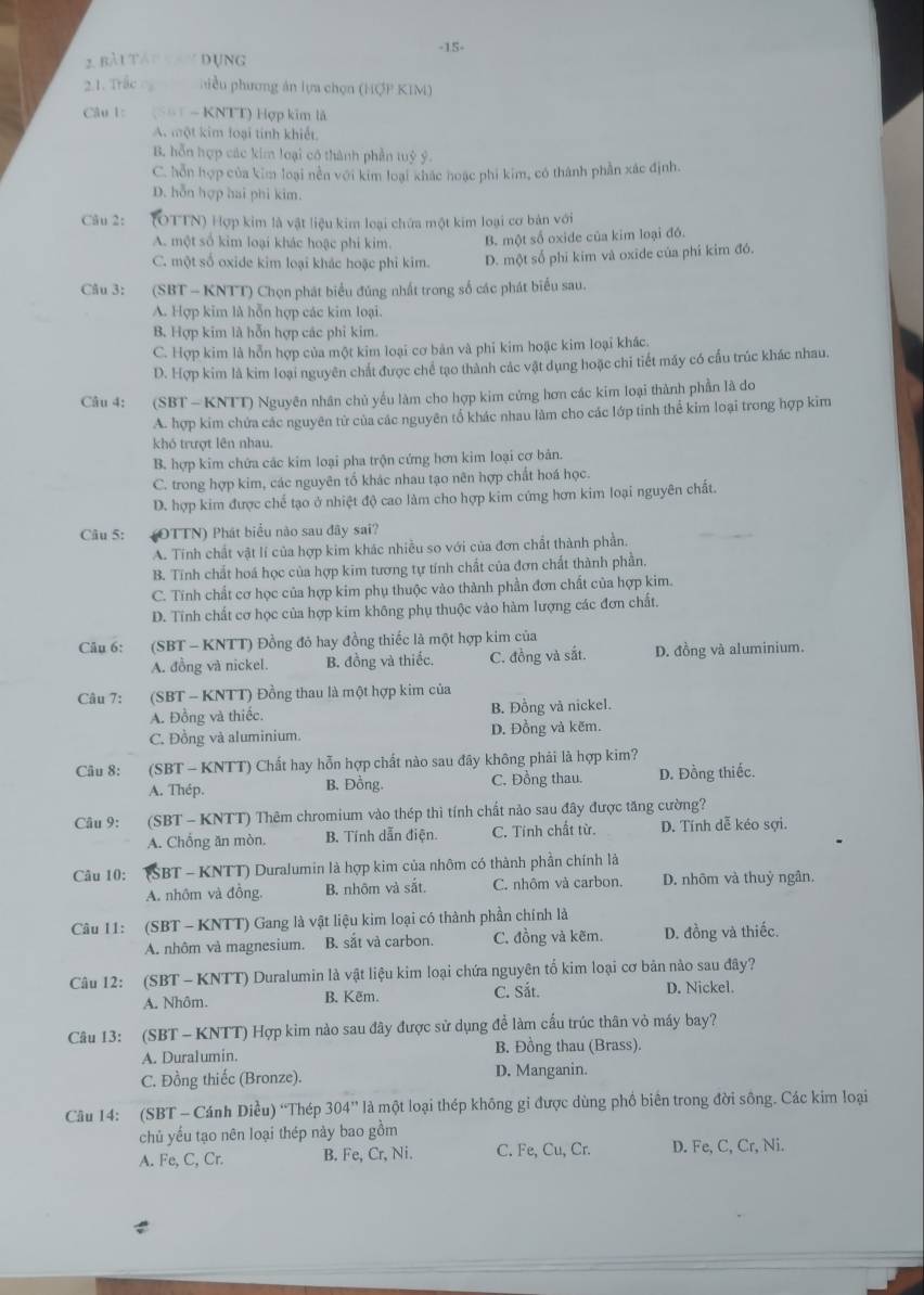 bài tát tay đụng -15-
2.1. Trắc  hiề u phương án lựa chọn (HợP KIM)
Câu 1: = - KNTT) Hợp kim là
A. một kim loại tính khiết
B. hỗn hợp các kim loại có thành phần tuỷ ý
C. hỗn hợp của kim loại nền với kim loại khác hoạc phi kim, có thành phần xác định.
D. hỗn hợp hai phi kim.
Câu 2:  (OTTN) Hợp kim là vật liệu kim loại chứa một kim loại cơ bản với
A. một số kim loại khác hoặc phi kim. B. một số oxide của kim loại đó.
C. một số oxide kim loại khác hoặc phi kim. D. một số phi kim và oxide của phí kim đó.
Câu 3:  (SBT - KNTT) Chọn phát biểu đúng nhất trong số các phát biểu sau.
A. Hợp kim là hỗn hợp các kim loại.
B. Hợp kim là hỗn hợp các phi kim.
C. Hợp kim là hỗn hợp của một kim loại cơ bản và phi kim hoặc kim loại khác.
D. Hợp kim là kim loại nguyên chất được chế tạo thành các vật dụng hoặc chi tiết máy có cấu trúc khác nhau.
Câu 4: (SBT - KNTT) Nguyên nhân chủ yếu làm cho hợp kim cứng hơn các kim loại thành phần là do
A. hợp kim chứa các nguyên tử của các nguyên tổ khác nhau làm cho các lớp tinh thể kim loại trong hợp kim
khó trượt lên nhau.
B. hợp kim chứa các kim loại pha trộn cứng hơn kim loại cơ bản.
C. trong hợp kim, các nguyên tổ khác nhau tạo nên hợp chất hoá học.
D. hợp kim được chế tạo ở nhiệt độ cao làm cho hợp kim cứng hơn kim loại nguyên chất.
Câu 5: (OTTN) Phát biểu nào sau đây sai?
A. Tính chất vật lí của hợp kim khác nhiều so với của đơn chất thành phần.
B. Tính chất hoá học của hợp kim tương tự tính chất của đơn chất thành phần.
C. Tính chất cơ học của hợp kim phụ thuộc vào thành phần đơn chất của hợp kim.
D. Tính chất cơ học của hợp kim không phụ thuộc vào hàm lượng các đơn chất.
Câu 6: (SBT - KNTT) Đồng đỏ hay đồng thiếc là một hợp kim của
A. đồng và nickel. B. đồng và thiếc. C. đồng và sắt. D. đồng và aluminium.
Câu 7: (SBT - KNTT) Đồng thau là một hợp kim của
A. Đồng và thiếc. B. Đồng và nickel.
C. Đồng và aluminium. D. Đồng và kẽm.
Câu 8: (SBT - KNTT) Chất hay hỗn hợp chất nào sau đây không phải là hợp kim?
A. Thép. B. Đồng. C. Đồng thau. D. Đồng thiếc.
Câu 9: (SBT - KNTT) Thêm chromium vào thép thì tính chất nào sau đây được tăng cường?
A. Chống ăn mòn. B. Tính dẫn điện. C. Tính chất từ. D. Tính dễ kéo sợi.
Câu 10: (SBT - KNTT) Duralumin là hợp kim của nhôm có thành phần chính là
A. nhôm và đồng. B. nhôm và sắt. C. nhôm và carbon. D. nhôm và thuỷ ngân,
Câu 11: (SBT - KNTT) Gang là vật liệu kim loại có thành phần chính là
A. nhôm và magnesium. B. sắt và carbon. C. đồng và kẽm. D. đồng và thiếc.
Câu 12: (SBT - KNTT) Duralumin là vật liệu kim loại chứa nguyên tổ kim loại cơ bản nào sau đây?
A. Nhôm. B. Kẽm. C. Sắt. D. Nickel.
Câu 13: (SBT - KNTT) Hợp kim nào sau đây được sử dụng đề làm cấu trúc thân vỏ máy bay?
A. Duralumin. B. Đồng thau (Brass).
C. Đồng thiếc (Bronze). D. Manganin.
Câu 14: (SBT - Cánh Diều) “Thép 304'' là một loại thép không gi được dùng phồ biên trong đời sông. Các kim loại
chủ yếu tạo nên loại thép này bao gồm
A. Fe, C, Cr. B. Fe, Cr, Ni. C. Fe, Cu, Cr. D. Fe, C, Cr, Ni.