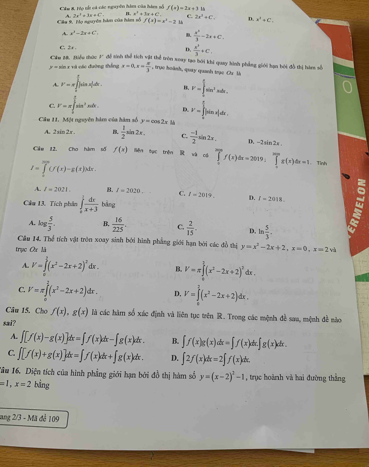 Họ tất cả các nguyên hàm của hàm số f(x)=2x+3 là
A. 2x^2+3x+C. B. x^2+3x+C. C. 2x^2+C.
Câu 9. Họ nguyên hàm của hàm số f(x)=x^2-2 là D. x^2+C.
A. x^3-2x+C.
B.  x^3/3 -2x+C.
C. 2x .  x^3/3 +C.
D.
Câu 10. Biểu thức V đề tính thể tích vật thể tròn xoay tạo bởi khi quay hình phẳng giới hạn bởi đồ thị hàm số
y=sin x và các đường thẳng x=0,x= π /3  , trục hoành, quay quanh trục Ox là
A. V=π ∫ |sin x|dx .
B. V=∈tlimits _0^((frac π)3)sin^2xdx.
C. V=π ∈tlimits _0^((frac π)3)sin^2xd 40 lx .
D. V=∈tlimits _0^((frac π)3)|sin x|dx.
Câu 11. Một nguyên hàm của hàm số y=cos 2x1a
A. 2sin 2x. B.  1/2 sin 2x.
C.  (-1)/2 sin 2x. D. -2sin 2x.
Câu 12. Cho hàm số f(x) liên tục trên R và có ∈tlimits _0^((2020)f(x)dx=2019;∈tlimits _0^(2020)g(x)dx=1
I=∈tlimits _0^(2020)(f(x)-g(x))dx.. Tính
A. I=2021. B. I=2020
C. I=2019. D. I=2018.
Câu 13. Tích phân ∈tlimits _0^2frac dx)x+3 bằng
A. log  5/3 .  16/225 .
B.
w
C.  2/15 .
D. ln  5/3 .
Câu 14. Thể tích vật tròn xoay sinh bởi hình phẳng giới hạn bởi các đồ thị y=x^2-2x+2,x=0,x=2va
trục Ox là
A. V=∈tlimits _0^(2(x^2)-2x+2)^2dx.
B. V=π ∈tlimits _0^(2(x^2)-2x+2)^2dx.
C. V=π ∈tlimits _0^(2(x^2)-2x+2)dx.
D. V=∈tlimits _0^(2(x^2)-2x+2)dx.
Câu 15. Cho f(x),g(x) là các hàm số xác định và liên tục trên R. Trong các mệnh đề sau, mệnh đề nào
sai?
A. ∈t [f(x)-g(x)]dx=∈t f(x)dx-∈t g(x)dx. B. ∈t f(x)g(x)dx=∈t f(x)dx.∈t g(x)dx.
C. ∈t [f(x)+g(x)]dx=∈t f(x)dx+∈t g(x)dx. D. ∈t 2f(x)dx=2∈t f(x)dx.
1âu 16. Diện tích của hình phẳng giới hạn bởi đồ thị hàm số y=(x-2)^2-1 , trục hoành và hai đường thắng
=1,x=2 bằng
tang 2/3 - Mã đề 109