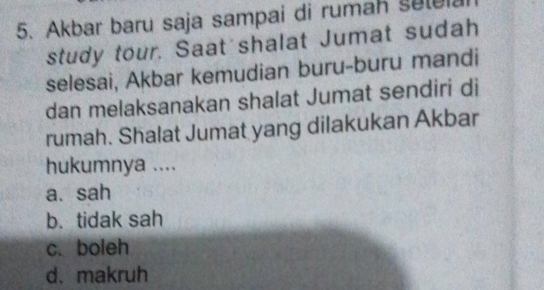 Akbar baru saja sampai di rumah selela
study tour. Saat shalat Jumat sudah
selesai, Akbar kemudian buru-buru mandi
dan melaksanakan shalat Jumat sendiri di
rumah. Shalat Jumat yang dilakukan Akbar
hukumnya ....
a. sah
b. tidak sah
c. boleh
d. makruh