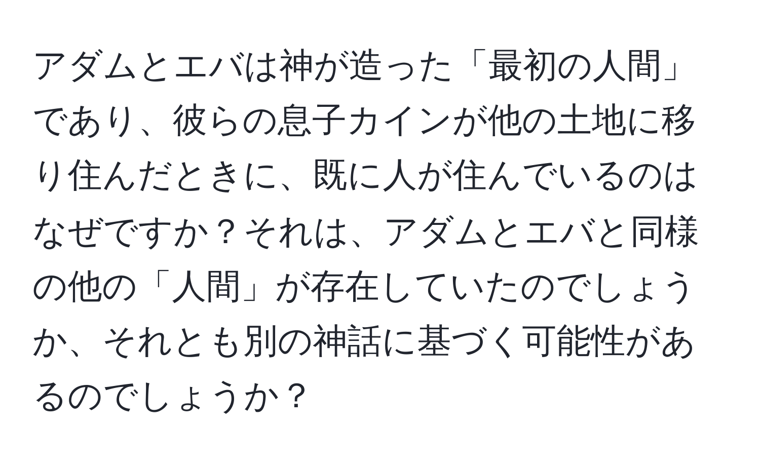 アダムとエバは神が造った「最初の人間」であり、彼らの息子カインが他の土地に移り住んだときに、既に人が住んでいるのはなぜですか？それは、アダムとエバと同様の他の「人間」が存在していたのでしょうか、それとも別の神話に基づく可能性があるのでしょうか？