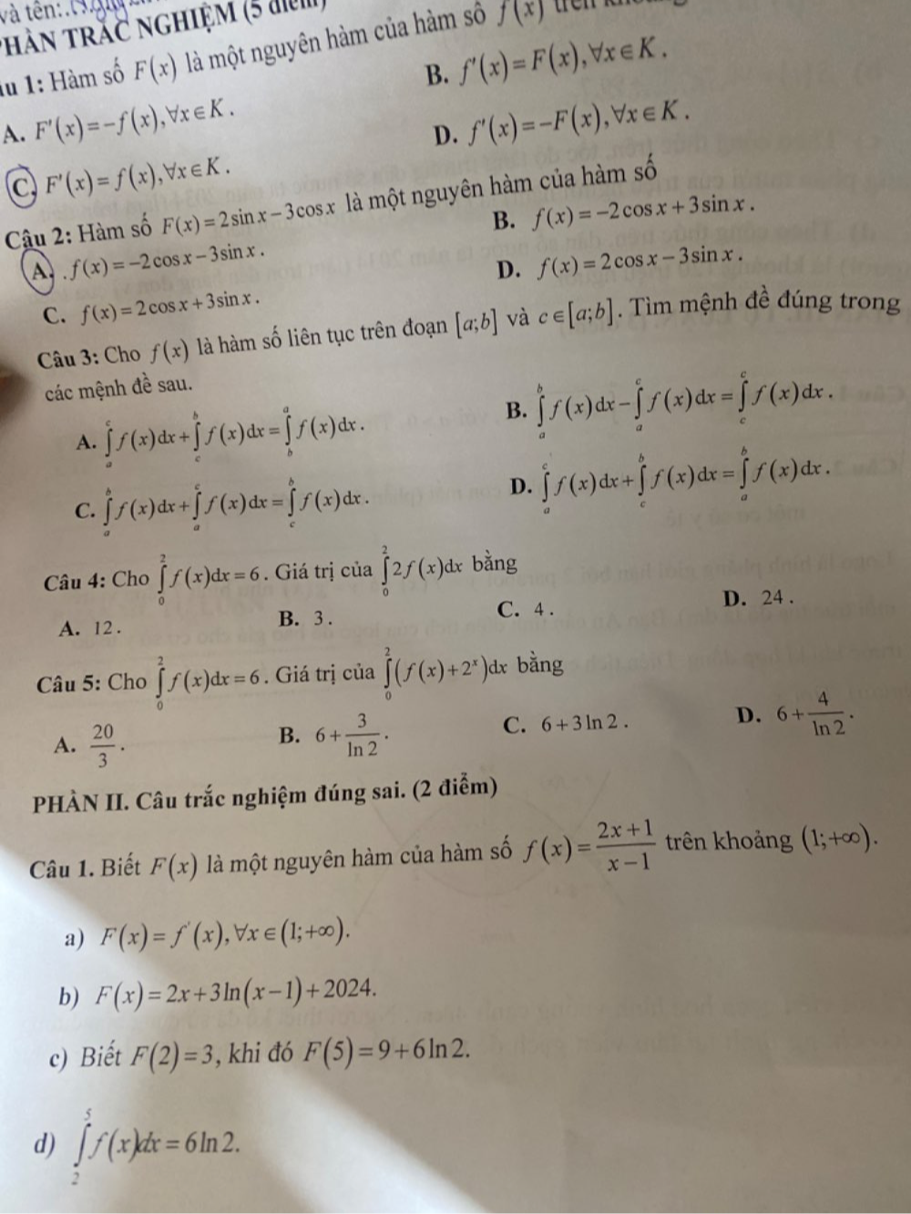 và tên:.
thàn trắc nghiệm (5 đ)
lu 1: Hàm số F(x) là một nguyên hàm của hàm số f(x)
B. f'(x)=F(x),forall x∈ K.
A. F'(x)=-f(x),forall x∈ K. f'(x)=-F(x),forall x∈ K.
D.
C F'(x)=f(x),forall x∈ K.
Câu 2: Hàm số F(x)=2sin x-3cos x là một nguyên hàm của hàm số mwidehat  1/n 
B. f(x)=-2cos x+3sin x.
A f(x)=-2cos x-3sin x.
D. f(x)=2cos x-3sin x.
C. f(x)=2cos x+3sin x.
Câu 3: Cho f(x) là hàm số liên tục trên đoạn [a;b] và c∈ [a;b]. Tìm mệnh đề đúng trong
các mệnh đề sau.
A. ∈tlimits _a^(cf(x)dx+∈tlimits _c^bf(x)dx=∈tlimits _b^af(x)dx.
B. ∈tlimits _a^bf(x)dx-∈tlimits _a^cf(x)dx=∈tlimits _c^cf(x)dx.
C. ∈tlimits _a^bf(x)dx+∈tlimits _a^cf(x)dx=∈tlimits _c^bf(x)dx.
D. ∈tlimits _a^cf(x)dx+∈tlimits _c^bf(x)dx=∈tlimits _a^bf(x)dx.
Câu 4: Cho ∈tlimits _0^2f(x)dx=6. Giá trị của ∈tlimits _0^22f(x)dx bằng
A. 12 .
B. 3 . C. 4 . D. 24 .
Câu 5: Cho ∈tlimits _0^2f(x)dx=6. Giá trị của ∈tlimits _0^2(f(x)+2^x))d x bằng
A.  20/3 .
B. 6+ 3/ln 2 .
C. 6+3ln 2.
D. 6+ 4/ln 2 .
PHÀN II. Câu trắc nghiệm đúng sai. (2 điểm)
Câu 1. Biết F(x) là một nguyên hàm của hàm số f(x)= (2x+1)/x-1  trên khoảng (1;+∈fty ).
a) F(x)=f'(x),forall x∈ (1;+∈fty ).
b) F(x)=2x+3ln (x-1)+2024.
c) Biết F(2)=3 , khi đó F(5)=9+6ln 2.
d) ∈tlimits _2^5f(x)dx=6ln 2.