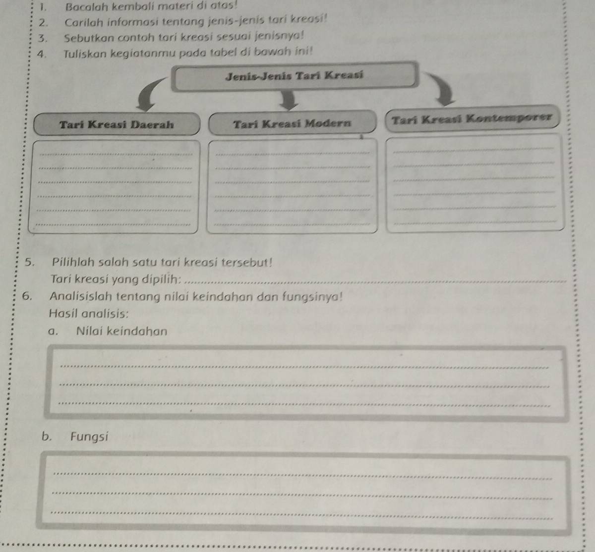 Bacalah kembali materi di atas! 
2. Carilah informasi tentang jenis-jenis tari kreasi! 
3. Sebutkan contoh tari kreasi sesuai jenisnya! 
4. Tuliskan kegiatanmu pada tabel di bawah ini! 
Jenís-Jenis Tarí Kreasí 
Tari Kreasi Daerah Tarí Kreasí Modern Tarí Kreasi Kontemporer 
_ 
_ 
_ 
_ 
_ 
_ 
_ 
_ 
_ 
_ 
_ 
_ 
_ 
_ 
_ 
_ 
_ 
_ 
5. Pilihlah salah satu tari kreasi tersebut! 
Tari kreasi yang dipilih:_ 
6. Analisislah tentang nilai keindahan dan fungsinya! 
Hasil analisis: 
a. Nilai keindahan 
_ 
_ 
_ 
b. Fungsi 
_ 
_ 
_