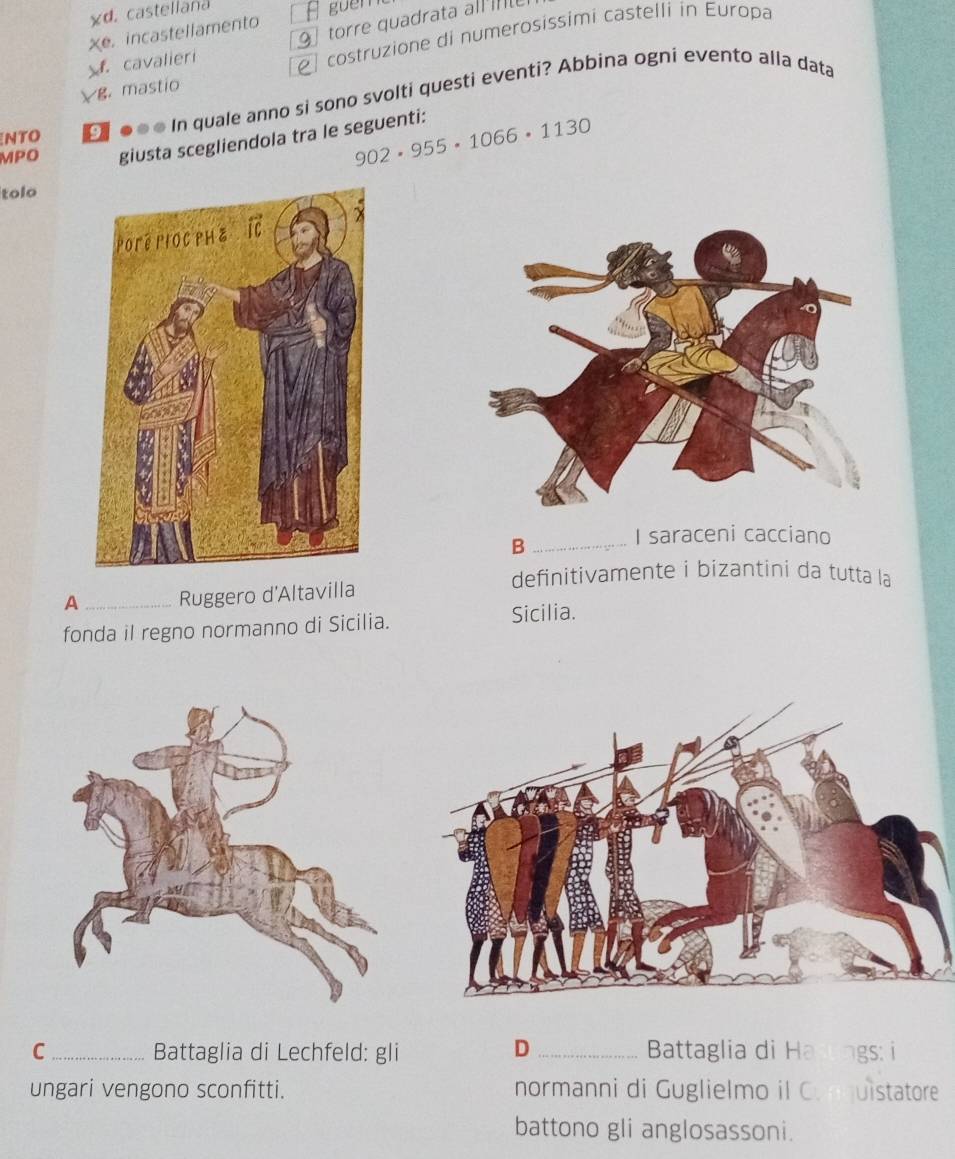 d. castellana
guêmt
Xe. incastellamento
torre quadrata all m. cavalieri
I costruzione di numerosissimi castelli in Europa
g. mastio
NTO ●● ● In quale anno si sono svolti questi eventi? Abbina ogni evento alla data
MPO giusta scegliendola tra le seguenti: 902· 955· 1066· 1130
tolo
_B
I saraceni cacciano
definitivamente i bizantini da tutta la
A _Ruggero d'Altavilla
fonda il regno normanno di Sicilia. Sicilia.
D
C _Battaglia di Lechfeld: gli _Battaglia di ngs: i
ungari vengono sconfitti. normanni di Guglielmo il C.nquistatore
battono gli anglosassoni.