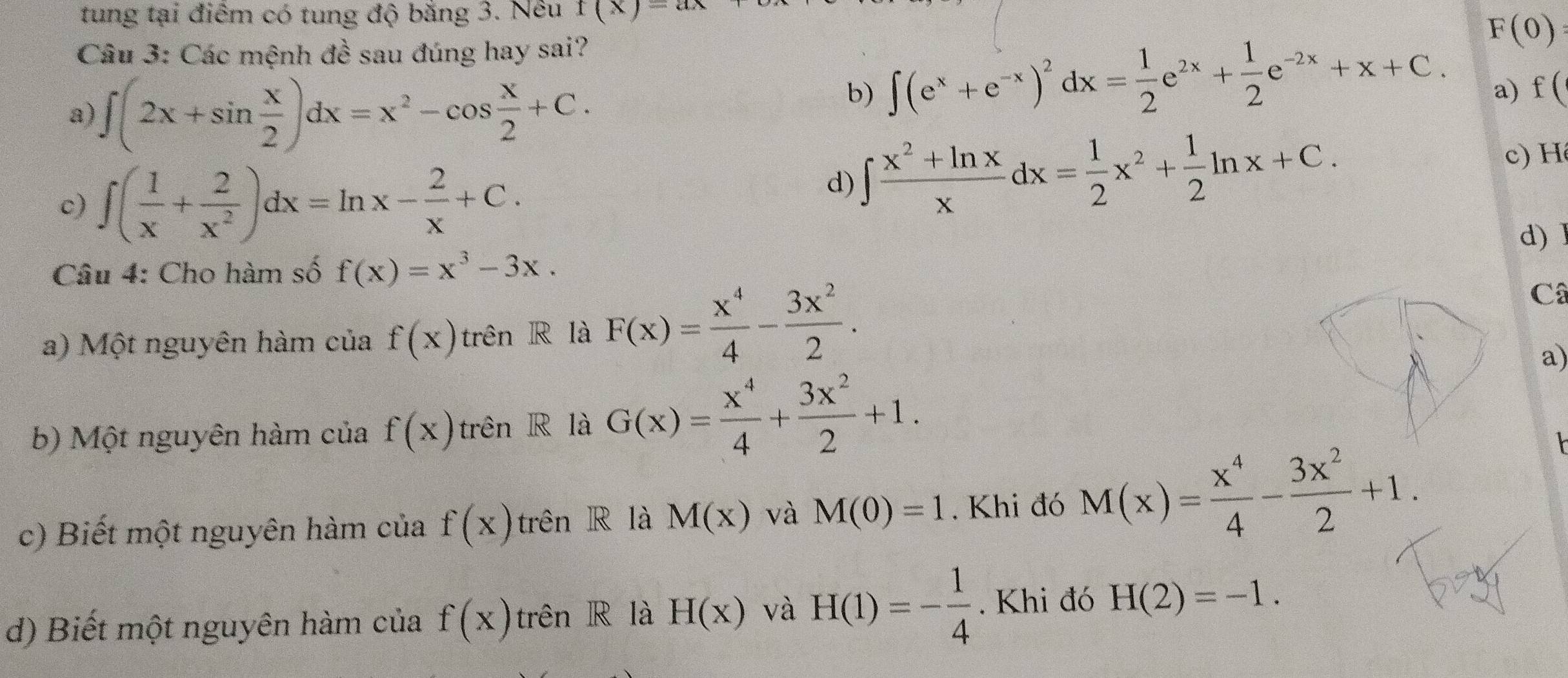 tung tại điểm có tung độ bằng 3. Nêu f(x)=ax
Câu 3: Các mệnh đề sau đúng hay sai?
b) ∈t (e^x+e^(-x))^2dx= 1/2 e^(2x)+ 1/2 e^(-2x)+x+C.
F(0)
a) ∈t (2x+sin  x/2 )dx=x^2-cos  x/2 +C. a) f (
c) ∈t ( 1/x + 2/x^2 )dx=ln x- 2/x +C.
d) ∈t  (x^2+ln x)/x dx= 1/2 x^2+ 1/2 ln x+C. 
c) H
Câu 4: Cho hàm số f(x)=x^3-3x. d) l
a) Một nguyên hàm của f(x) trên R là F(x)= x^4/4 - 3x^2/2 .
Câ
a)
b) Một nguyên hàm của f(x) trên R là G(x)= x^4/4 + 3x^2/2 +1. 
c) Biết một nguyên hàm của f(x) trên R là M(x) và M(0)=1. Khi đó M(x)= x^4/4 - 3x^2/2 +1. 
d) Biết một nguyên hàm của f(x) trên R là H(x) và H(1)=- 1/4 . Khi đó H(2)=-1.