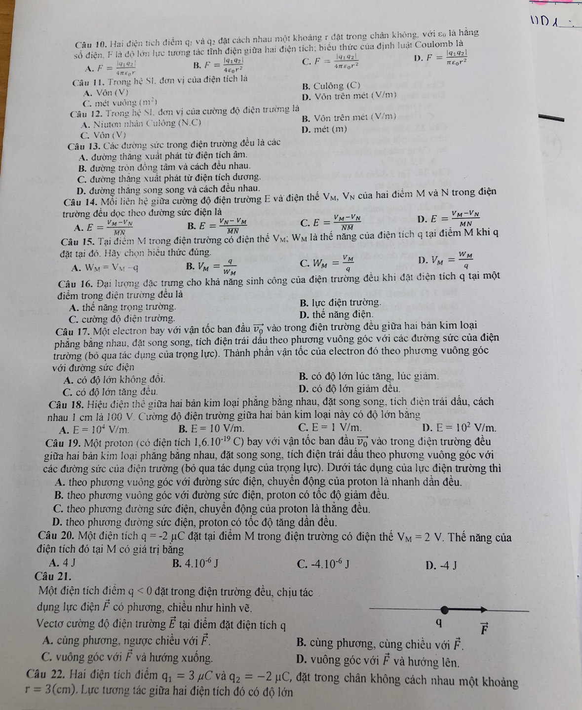 ( ) D A
Câu 10. Hai điện tích điểm qị và q2 đặt cách nhau một khoảng r đặt trong chân không, với ε₀ là hằng
số điện, F là độ lớn lực tương tác tĩnh điện giữa hai điện tích; biểu thức của định luật Coulomb là
A. F=frac |q_1q_2|4π varepsilon _0r F=frac |q_1q_2|4varepsilon _0r^2 F=frac |q_1q_2|4π varepsilon _0r^2
B.
C.
D. F=frac |q_1q_2|π varepsilon _0r^2
Câu 11. Trong he SI. đơn vị của điện tích là
A. Vôn (V) B. Culông (C)
C. mét vuông (m^2) D. Vôn trên mét (V/m)
Câu 12. Trong hệ SI, đơn vị của cường độ điện trường là
A. Niutơn nhân Culông (N.C) B. Vôn trên mét (V/m)
D. mét (m)
C. Vôn (V)
Câu 13. Các đường sức trong điện trường đều là các
A. đường thăng xuất phát từ điện tích âm.
B. đường tròn đồng tâm và cách đều nhau.
C. đường thắng xuất phát từ điện tích dương.
D. đường thăng song song và cách đều nhau.
Câu 14. Mỗi liên hệ giữa cường độ điện trường E và điện thế V_M, V_N của hai điểm M và N trong điện
trường đều dọc theo đường sức điện là
A. E=frac V_M-V_NMN E=frac V_N-V_MMN C. E=frac V_M-V_NNM
B.
D. E=frac V_M-V_NMN
Câu 15. Tại điểm M trong điện trường có điện thể V_M;W_M là thế năng của điện tích q tại điểm M khi q
đặt tại đó. Hãy chọn biểu thức đúng.
C.
A. W_M=V_M-q B. V_M=frac qW_M W_M=frac V_Mq
D. V_M=frac W_Mq
Câu 16. Đại lượng đặc trưng cho khả năng sinh công của điện trường đều khi đặt điện tích q tại một
điểm trong điện trường đều là
A. thể năng trọng trường, B. lực điện trường.
C. cường độ điện trường. D. thế năng điện.
Câu 17. Một electron bay với vận tốc ban đầu vector v_0 vào trong điện trường đều giữa hai bản kim loại
phẳng bằng nhau, đặt song song, tích điện trái dầu theo phương vuông góc với các đường sức của điện
(trường (bỏ qua tác dụng của trọng lực). Thành phần vận tốc của electron đó theo phương vuông góc
với đường sức điện
A. có độ lớn không đổi.  B. có độ lớn lúc tăng, lúc giảm.
C. có độ lớn tăng đều. D. có độ lớn giảm đều.
Câu 18. Hiệu điện thể giữa hai bản kim loại phẳng bằng nhau, đặt song song, tích điện trái dấu, cách
nhau 1 cm là 100 V. Cường độ điện trường giữa hai bản kim loại này có độ lớn bằng
A. E=10^4V/m. B. E=10V/m. C. E=1V/m. D. E=10^2V/m.
Câu 19. Một proton (có điện tích 1,6.10^(-19)C) 0 bay với vận tốc ban đầu vector v_0 vào trong điện trường đều
giữa hai bản kim loại phẳng bằng nhau, đặt song song, tích điện trái dầu theo phương vuông góc với
các đường sức của điện trường (bỏ qua tác dụng của trọng lực). Dưới tác dụng của lực điện trường thì
A. theo phương vuông góc với đường sức điện, chuyền động của proton là nhanh dần đều.
B. theo phương vuông góc với đường sức điện, proton có tốc độ giảm đều.
C. theo phương đường sức điện, chuyển động của proton là thắng đều.
D. theo phương đường sức điện, proton có tốc độ tăng dần đều.
Câu 20. Một điện tích q=-2 μC đặt tại điểm M trong điện trường có điện thế V_M=2V 7. Thế năng của
điện tích đó tại M có giá trị bằng
A. 4 J B. 4.10^(-6)J C. -4.10^(-6)J D. -4 J
Câu 21.
Một điện tích điểm q<0</tex> đặt trong điện trường đều, chịu tác
dụng lực điện vector F có phương, chiều như hình vẽ.
Vectơ cường độ điện trường vector E tại điểm đặt điện tích q
q vector F
A. cùng phương, ngược chiều với vector F B. cùng phương, cùng chiều với vector F.
C. vuông góc với vector F và hướng xuống. D. vuông góc với vector F và hướng lên.
Câu 22. Hai điện tích điểm q_1=3mu C và q_2=-2 uC C, đặt trong chân không cách nhau một khoảng
r=3(cm) Lực tương tác giữa hai điện tích đó có độ lớn