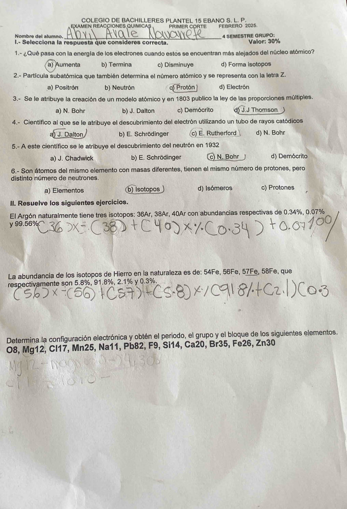 COLEGIO DE BACHILLERES PLANTEL 15 EBANO S. L. P.
EXAMEN REACCIONES QUIMICAS PRIMER CORTE FEBRERO 2025.
_
Nombre del alumno. 4 SEMESTRE GRUPO:
I.- Selecciona la respuesta que consideres correcta. Valor: 30%
1.- ¿Qué pasa con la energía de los electrones cuando estos se encuentran más alejados del núcleo atómico?
a) Aumenta b) Termina c) Disminuye d) Forma isotopos
2.- Partícula subatómica que también determina el número atómico y se representa con la letra Z.
a) Positrón b) Neutrón a) Protón d) Electrón
3.- Se le atribuye la creación de un modelo atómico y en 1803 publico la ley de las proporciones múltiples.
a) N. Bohr b) J. Dalton c) Demócrito d) J.J Thomson   
4.- Científico al que se le atribuye el descubrimiento del electrón utilizando un tubo de rayos catódicos
a) J. Dalton b) E. Schrödinger c) E. Rutherford d) N. Bohr
5.- A este científico se le atribuye el descubrimiento del neutrón en 1932
a) J. Chadwick b) E. Schrödinger c) N. Bohr d) Demócrito
6.- Son átomos del mismo elemento con masas diferentes, tienen el mismo número de protones, pero
distinto número de neutrones.
a) Elementos b) Isotopos d) Isómeros c) Protones
II. Resuelve los siguientes ejercicios.
El Argón naturalmente tiene tres isotopos: 36Ar, 38Ar, 40Ar con abundancias respectivas de 0.34%, 0.07%
y 99.56%
La abundancia de los isotopos de Hierro en la naturaleza es de: 54Fe, 56Fe, 57Fe, 58Fe, que
respectivamente son 5.8%, 91.8%, 2.1% y 0.3%.
Determina la configuración electrónica y obtén el periodo, el grupo y el bloque de los siguientes elementos.
O8, Mg12, CI17, Mn25, Na11, Pb82, F9, Si14, Ca20, Br35, Fe26, Zn30