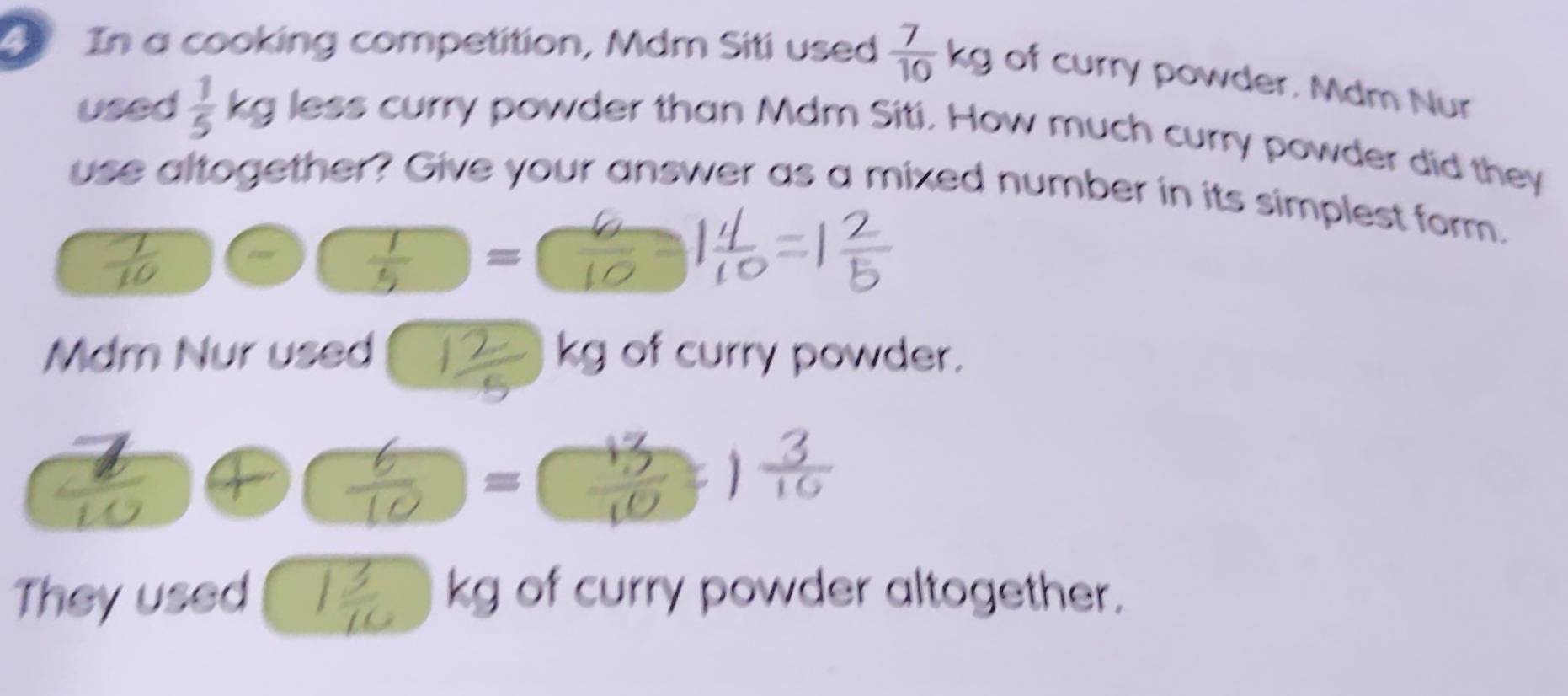 In a cooking competition, Mdm Siti used  7/10 kg of curry powder, Mdm Nur 
used  1/5  6 kg less curry powder than Mdm Siti. How much curry powder did they 
use altogether? Give your answer as a mixed number in its simplest form.
 1/5  □  = 
is 
Mdm Nur used of curry powder. 
v 

M 
= 
They used kg of curry powder altogether.