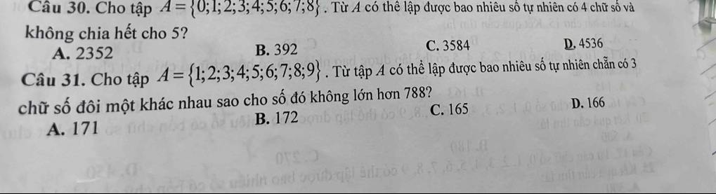 Cho tập A= 0;1;2;3;4;5;6;7;8 Từ A có thể lập được bao nhiêu số tự nhiên có 4 chữ số và
không chia hết cho 5?
A. 2352 B. 392 C. 3584 D. 4536
Câu 31. Cho tập A= 1;2;3;4;5;6;7;8;9. Từ tập A có thể lập được bao nhiêu số tự nhiên chẵn có 3
chữ số đôi một khác nhau sao cho số đó không lớn hơn 788?
A. 171 B. 172 C. 165 D. 166