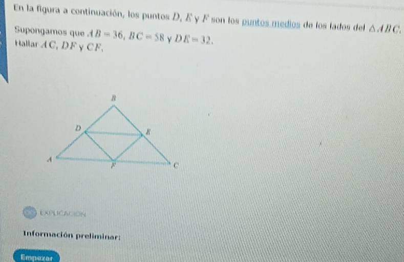 En la figura a continuación, los puntos D, E y F son los puntos medios de los lados del △ ABC. 
Supongamos que AB=36, BC=58 y DE=32. 
Hallar A C, D F γ CF. 
explicación 
Información preliminar: 
Empexar