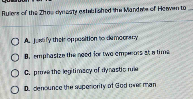 Rulers of the Zhou dynasty established the Mandate of Heaven to_
A. justify their opposition to democracy
B. emphasize the need for two emperors at a time
C. prove the legitimacy of dynastic rule
D. denounce the superiority of God over man