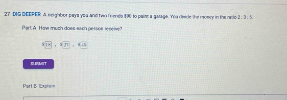 DIG DEEPER A neighbor pays you and two friends $90 to paint a garage. You divide the money in the ratio 2:3:5. 
Part A How much does each person receive?
$ 18· $ 27· $ 45
SUBMIT 
Part B Explain.