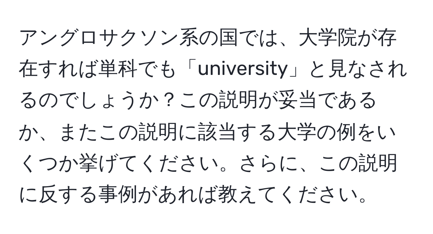 アングロサクソン系の国では、大学院が存在すれば単科でも「university」と見なされるのでしょうか？この説明が妥当であるか、またこの説明に該当する大学の例をいくつか挙げてください。さらに、この説明に反する事例があれば教えてください。