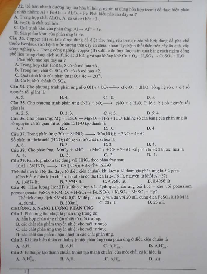 Để hàn nhanh đường ray tàu hỏa bị hóng, người ta dùng hỗn hợp tecmit để thực hiện phản
nhiệt nhôm: Al+Fe_2O_3to Al_2O_3+Fe. Phát biểu nào sau đây sai?
A. Trong hợp chất Al_2O_3.. Al có số oxi hóa +3 .
B. Fe_2O_3 là chất oxi hóa.
C. Quá trình khử của phân ứng: AIto Al^(3+)+3e.
D. Sân phẩm khử của phản ứng là Fe.
Câu 33. Čopper (II) sulfate được dùng để diệt táo, rong rêu trong nước bể bơi; dùng để pha chế
thuốc Bordaux (trừ bệnh mốc sương trên cây cả chua, khoai tây; bệnh thối thân trên cây ăn quả, cây
công nghiệp),.. Trong công nghiệp, copper (II) sulfate thường được sản xuất bằng cách ngâm đồng
phế liệu trong dung dịch sulfuric acid loãng và sục không khí: Cu+O_2+H_2SO_4to CuSO_4+H_2O
Phát biểu nào sau đây sai?
A. Trong hợp chất H_2SO_4 S có số oxi hóa +6.
B. Trong hợp chất CuSO₄, Cu có số oxi hóa +2.
C. Quá trinh khử của phản ứng: O_2+4eto 2O^(2-).
D. Cu bị khử thành CuSO_4.
Câu 34. Cho phương trình phân ứng aFe(OH)_2+bO_2to cFe_2O_3+dH_2O. Tổng hệ shat oc+d (s
nguyên tối giản) là C. 10.
A. 5. B. 4. D. 3.
Câu 35. Cho phương trình phản imgaNH_3+bO_2to cNO+dH_2O. Tỉ lệ a: b ( số nguyên tổi
giǎn) là
A. 2:5. B. 2:3. C.4:5. D. 5:4.
Câu 36. Cho phản ứng: Mg+H_2SO_4to MgSO_4+H_2S+H_2O. Khi hệ số cân bằng của phản ứng là
số nguyên và tối giản thì số phân tử H_2O tạo thành là
A. 3. B. 5. C. 10. D. 4.
Câu 37. Trong phản ứng: 3Cu+8HNO_3to 3Cu(NO_3)_2+2NO+4H_2O
Số phân tử nitric acid (HNO_3) đóng vai trò chất oxi hóa là
A. 6. B. 8. C. 2. D. 4.
Câu 38. Cho phản ứng: MnO_2+4HClto MnCl_2+Cl_2+2H_2O. Số phân tử HCl bị oxi hóa là
A. 4. B. 3. C. 2. D. 1.
Câu 39. Kim loại nhôm tác dụng với HNO_3 theo phản ứng sau:
10Al+36HNO_3 _  10Al(NO_3)_3+3N_2uparrow +18H_2O
Tính thể tích khí N_2 thu được (ở điều kiện chuẩn), khi lượng Al tham gia phản ứng là 5,4 gam.
(Cho biết ở điều kiện chuẩn 1 mol khí có thể tích là 24,79 lít, nguyên tử khối Al=27)
A. 1,4874 lit. B. 2,9748 lit. C. 4,9580 lit. D. 0,4958 lit
Câu 40. Hàm lượng iron(II) sulfate được xác định qua phản ứng oxi hoá - khử với potassium
permanganate: Fe SO_4+KMnO_4+H_2SO_4to Fe_2(SO_4)_3+K_2SO_4+MnSO_4+H_2O
Thể tích dung dịch KMnO_40,02M để phản ứng vừa đủ với 20 mL dung dịch FeSO_40,10M
A. 50mL. B. 200mL C. 20 mL D. 25 mL
Chương 5. năng Lượng pHản ứng
Câu 1. Phản ứng thu nhiệt là phản ứng trong đó
A. hỗn hợp phân ứng nhận nhiệt từ môi trường.
B. các chất sản phẩm truyền nhiệt cho môi trường.
C. các chất phản ứng truyền nhiệt cho môi trường.
D. các chất sản phẩm nhận nhiệt từ các chất phản ứng.
Câu 2. Kí hiệu biến thiên enthalpy (nhiệt phân ứng) của phản ứng ở điều kiện chuẩn là
A. ∆,H . B. △ ,H. C. △ _1H_(2n)°. D. △ _1H_(2n)°.
Câu 3. Enthalpy tạo thành chuẩn (nhiệt tạo thành chuẩn) của một chất có ki hiệu là
A. △ _1H_(200)^0. B. △ ,H. C. △ ,H_(2m)^o. D. △ H.
3