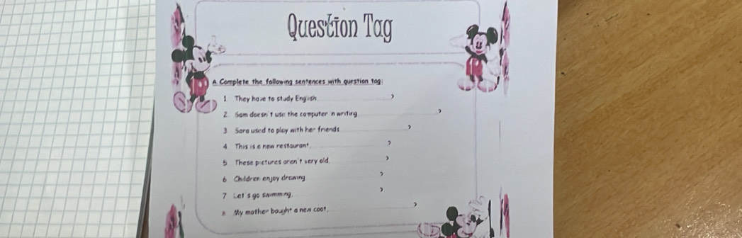 Question Tag 
A. Complete the following sentences with question tag: 
1 They have to study English_ 
 
2. Sam doesn't use the computer n writing_ 
3 Sara used to play with her friends_ , 
4 This is a new restaurant. 
_, 
5 These pictures aren't very old _) 
6 Children enjoy drawing 
_, 
7 Let's go swimming 
8 My mother bought a new coot. 
_