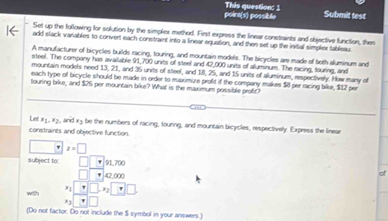 This question: 1 Submit test 
point(s) possible 
Set up the following for solution by the simplex method. First express the linear constraints and objective function, then 
add slack variables to convert each constraint into a linear equation, and then set up the initial simplex tableau. 
A manufacturer of bicycles builds racing, touring, and mountain models. The bicycles are made of both aluminum and 
steel. The company has available 91,700 units of steel and 42,000 units of aluminum. The racing, touring, and 
mountain models need 13, 21, and 35 units of steel, and 18, 25, and 15 units of aluminum, respectively. How many of 
each type of bicycle should be made in order to maximize profit if the company makes $8 per racing bike, $12 per 
touring bike, and $26 per mountain bike? What is the maximum possible profit? 
Let x_1, x_2 , and x_3 be the numbers of racing, touring, and mountain bicycles, respectively. Express the linear 
constraints and objective function.
z=□
subject to: □ 1L 91,700
□ 42,000
of 
with x_1□ □. x_2□.
x_3 □ □
(Do not factor. Do not include the $ symbol in your answers.)