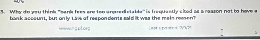 40%
3. Why do you think “bank fees are too unpredictable” is frequently cited as a reason not to have a 
bank account, but only 1.5% of respondents said it was the main reason? 
www.ngpf.org Last updated: 7/9/21 
5