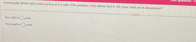 A rectangular athletic field is twice as long as it is wide. If the perimeter of the athletic field is 180 yards, what are its dimensions?
The width is □ yards
The length is □ yards.