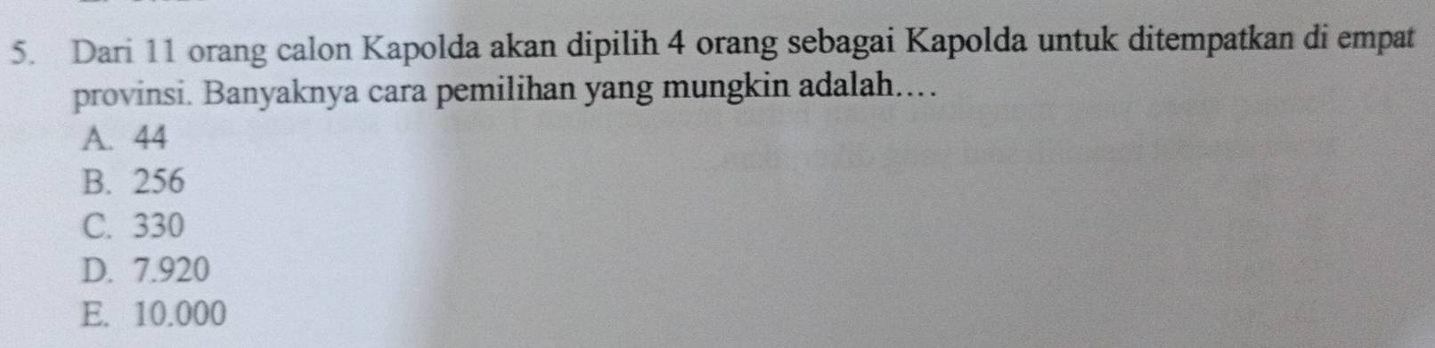 Dari 11 orang calon Kapolda akan dipilih 4 orang sebagai Kapolda untuk ditempatkan di empat
provinsi. Banyaknya cara pemilihan yang mungkin adalah.…
A. 44
B. 256
C. 330
D. 7.920
E. 10.000