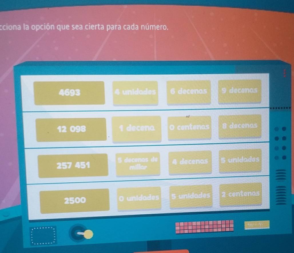 cciona la opción que sea cierta para cada número.
4693 4 unidades 6 decenas 9 decenos
12 098 1 decena O centenas 8 decenas
257 451 5 decenas de 4 decenas 5 unidades 
millar
2500 O unidades 5 unidades 2 centenas =