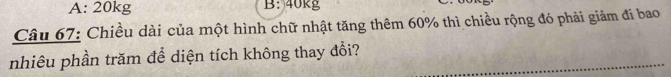 A: 20kg B: 40kg
Câu 67: Chiều dài của một hình chữ nhật tăng thêm 60% thì chiều rộng đó phải giảm đi bao
nhiêu phần trăm để diện tích không thay đổi?