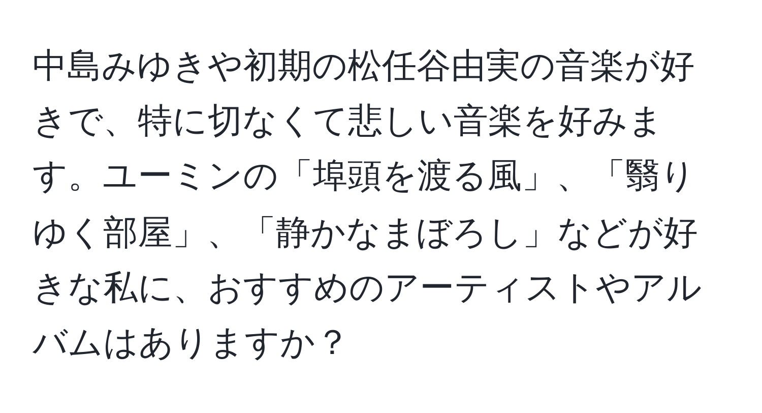 中島みゆきや初期の松任谷由実の音楽が好きで、特に切なくて悲しい音楽を好みます。ユーミンの「埠頭を渡る風」、「翳りゆく部屋」、「静かなまぼろし」などが好きな私に、おすすめのアーティストやアルバムはありますか？