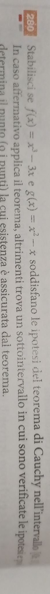280 Stabilisci se f(x)=x^3-3x e g(x)=x^2-x soddisfano le ipotesi del teorema di Cauchy nell'intervallo 
In caso affermativo applica il teorema, altrimenti trova un sottointervallo in cui sono verificate le ipesie
determina il punto (o i punti) la cui esistenza è assicurata dal teorema.